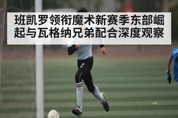 班凯罗领衔魔术新赛季东部崛起与瓦格纳兄弟配合深度观察 | BOWWAY SPORTS